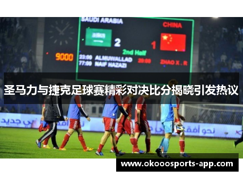 圣马力与捷克足球赛精彩对决比分揭晓引发热议