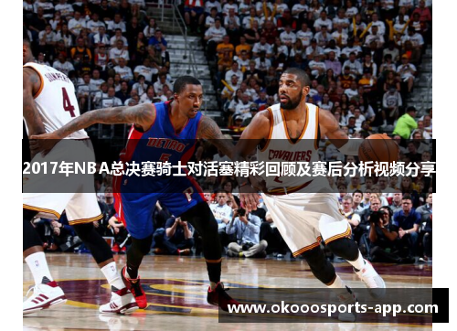 2017年NBA总决赛骑士对活塞精彩回顾及赛后分析视频分享